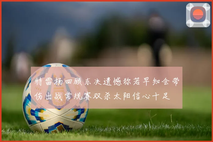 特雷杨回顾东决遗憾称若早知会带伤出战常规赛双杀太阳信心十足